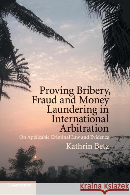 Proving Bribery, Fraud and Money Laundering in International Arbitration: On Applicable Criminal Law and Evidence Kathrin Betz 9781108717113