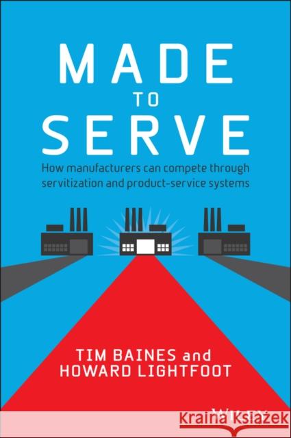 Made to Serve: How Manufacturers Can Compete Through Servitization and Product Service Systems Baines, Timothy 9781118585313 0