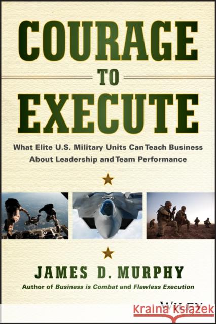 Courage to Execute: What Elite U.S. Military Units Can Teach Business about Leadership and Team Performance Murphy, James D. 9781118790090 John Wiley & Sons