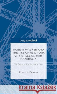 Robert Wagner and the Rise of New York City's Plebiscitary Mayoralty: The Tamer of the Tammany Tiger Richard M. Flanagan 9781137406217 Palgrave MacMillan
