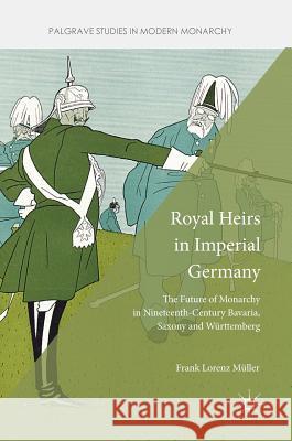 Royal Heirs in Imperial Germany: The Future of Monarchy in Nineteenth-Century Bavaria, Saxony and Württemberg Müller, Frank Lorenz 9781137551269