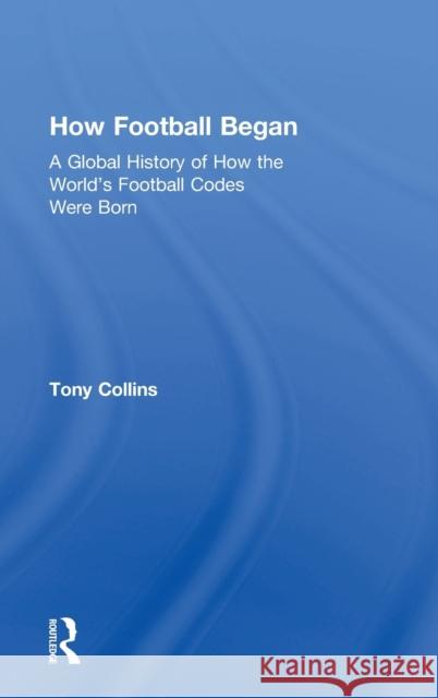 How Football Began: A Global History of How the World's Football Codes Were Born Tony Collins 9781138038745