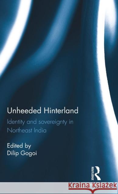 Unheeded Hinterland: Identity and Sovereignty in Northeast India Dilip Gogoi 9781138100091 Routledge Chapman & Hall
