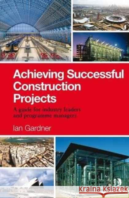 Achieving Successful Construction Projects: A Guide for Industry Leaders and Programme Managers Ian Gardner 9781138170711