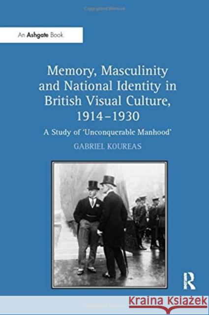 Memory, Masculinity and National Identity in British Visual Culture, 1914-1930: A Study of 'Unconquerable Manhood' Koureas, Gabriel 9781138257283