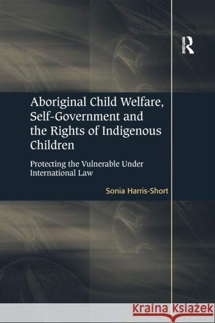 Aboriginal Child Welfare, Self-Government and the Rights of Indigenous Children: Protecting the Vulnerable Under International Law Sonia Harris-Short 9781138261082