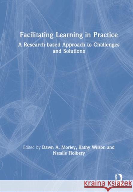 Facilitating Learning in Practice: A Research Based Approach to Challenges and Solutions Dawn A. Morley Kathy Wilson Natalie Holbery 9781138311763