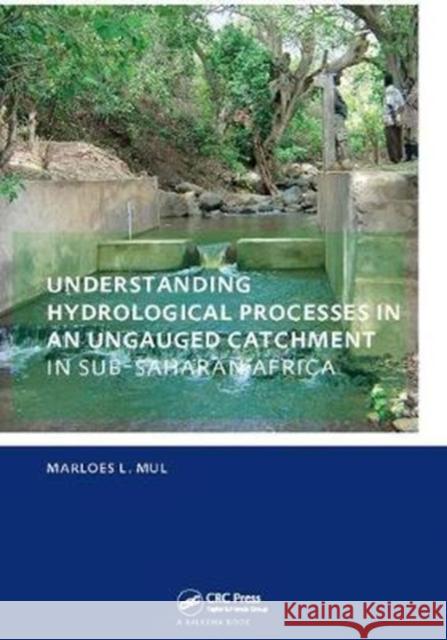 Understanding Hydrological Processes in an Ungauged Catchment in Sub-Saharan Africa: Unesco-Ihe PhD Thesis Marloes Mul 9781138401525