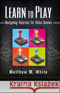 Learn to Play: Designing Tutorials for Video Games Matthew M. White 9781138427662
