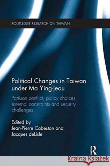 Political Changes in Taiwan Under Ma Ying-Jeou: Partisan Conflict, Policy Choices, External Constraints and Security Challenges Cabestan, Jean-Pierre 9781138629103 Routledge