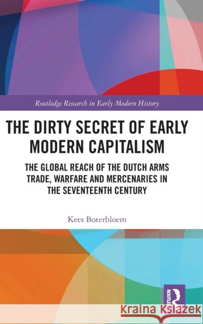 The Dirty Secret of Early Modern Capitalism: The Global Reach of the Dutch Arms Trade, Warfare and Mercenaries in the Seventeenth Century Boterbloem, Kees 9781138692886