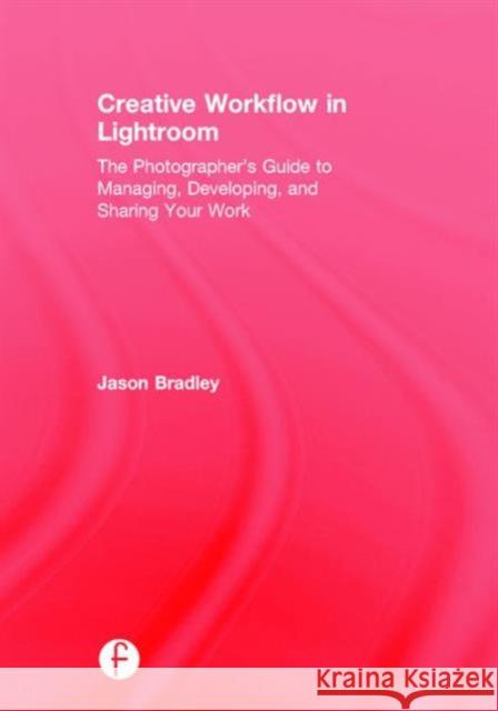Creative Workflow in Lightroom: The Photographer's Guide to Managing, Developing, and Sharing Your Work Jason Bradley 9781138695535