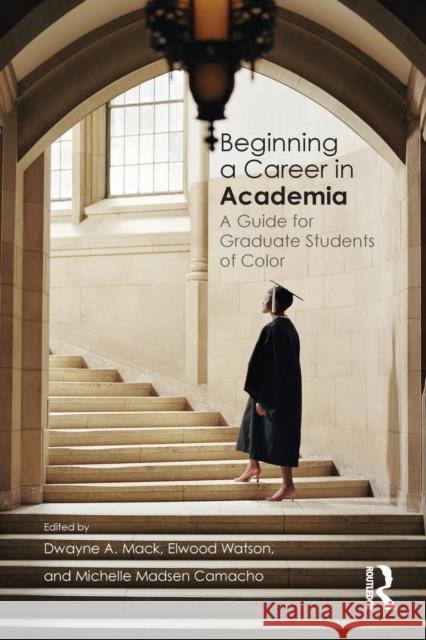 Beginning a Career in Academia: A Guide for Graduate Students of Color Dwayne A. Mack Elwood Watson Michelle Madsen Camacho 9781138783652