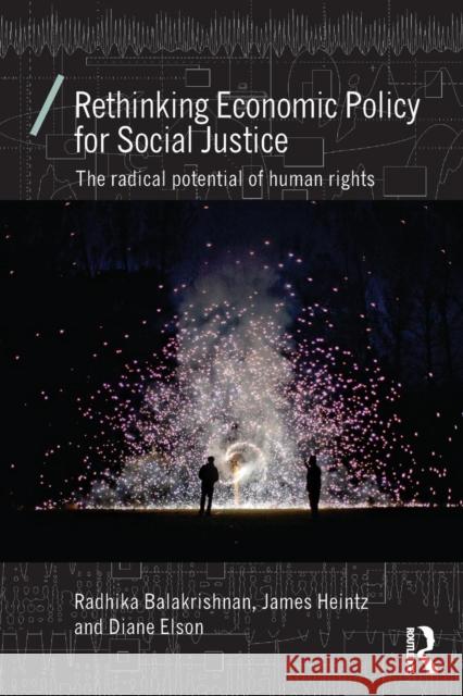 Rethinking Economic Policy for Social Justice: The Radical Potential of Human Rights Radhika Balakrishnan Diane Elson James Heintz 9781138829152