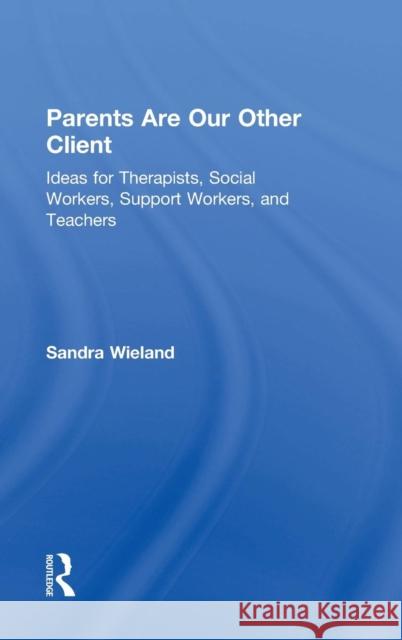 Parents Are Our Other Client: Ideas for Therapists, Social Workers, Support Workers, and Teachers Sandra Wieland Sandra Baita 9781138832572
