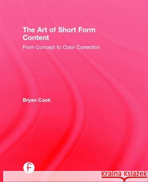 The Art of Short Form Content: From Concept to Color Correction Bryan Cook 9781138910522