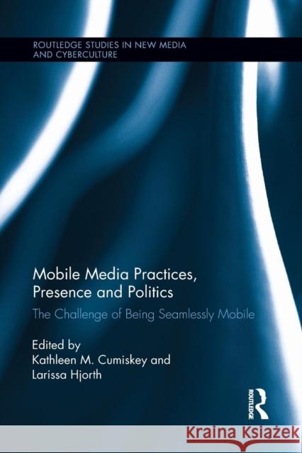 Mobile Media Practices, Presence and Politics: The Challenge of Being Seamlessly Mobile Kathleen M. Cumiskey Larissa Hjorth 9781138922136