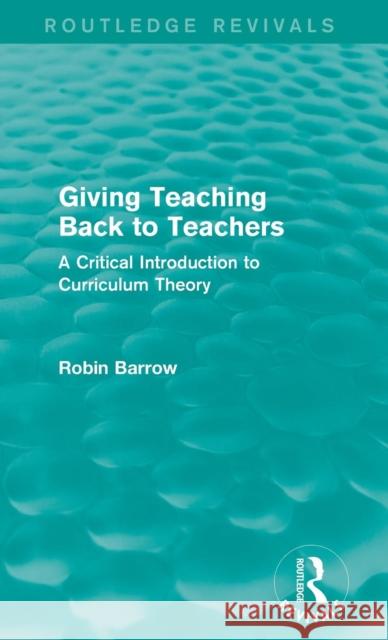 Giving Teaching Back to Teachers: A Critical Introduction to Curriculum Theory Robin Barrow 9781138922891