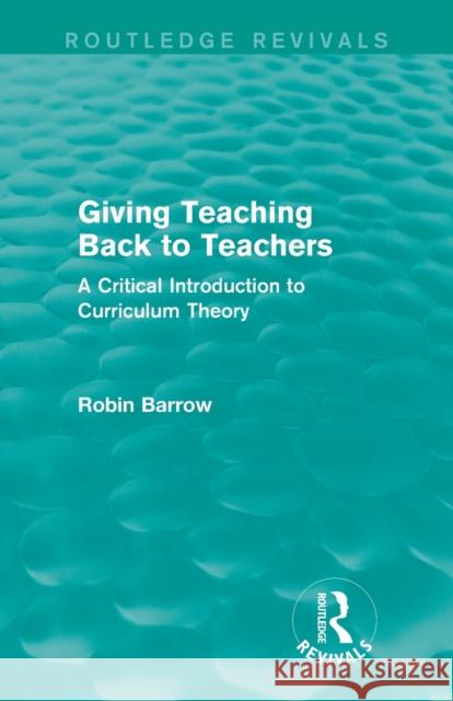 Giving Teaching Back to Teachers: A Critical Introduction to Curriculum Theory Robin Barrow 9781138922907