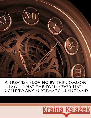 A Treatise Proving by the Common Law ... That the Pope Never Had Right to Any Supremacy in England England 9781144769633