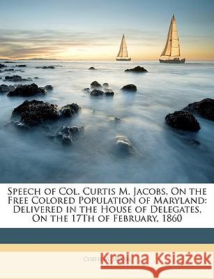 Speech of Col. Curtis M. Jacobs, on the Free Colored Population of Maryland: Delivered in the House of Delegates, on the 17th of February, 1860 Curtis M. Jacobs 9781146502252 