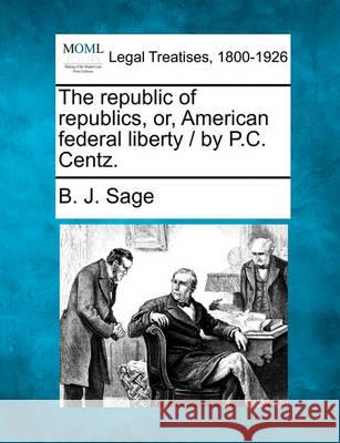 The republic of republics, or, American federal liberty / by P.C. Centz. B J Sage 9781240099337 Gale, Making of Modern Law