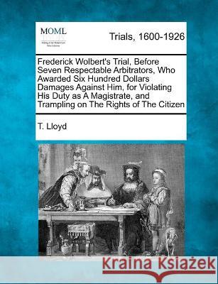 Frederick Wolbert's Trial, Before Seven Respectable Arbitrators, Who Awarded Six Hundred Dollars Damages Against Him, for Violating His Duty as A Magistrate, and Trampling on The Rights of The Citizen T Lloyd 9781241211417 Gale, Making of Modern Law