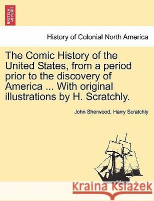 The Comic History of the United States, from a period prior to the discovery of America ... With original illustrations by H. Scratchly. John Sherwood, Harry Scratchly 9781241556303