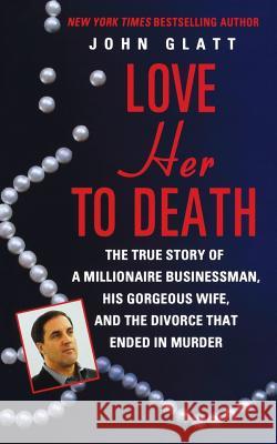 Love Her to Death: The True Story of a Millionaire Businessman, His Gorgeous Wife, and the Divorce That Ended in Murder John Glatt 9781250091109 St. Martin's Press