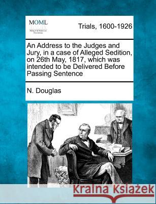 An Address to the Judges and Jury, in a Case of Alleged Sedition, on 26th May, 1817, Which Was Intended to Be Delivered Before Passing Sentence N Douglas 9781275489219 Gale, Making of Modern Law