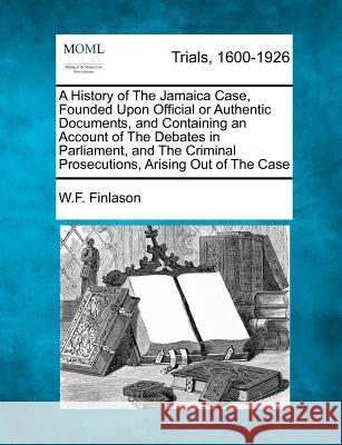 A History of The Jamaica Case, Founded Upon Official or Authentic Documents, and Containing an Account of The Debates in Parliament, and The Criminal Prosecutions, Arising Out of The Case W F Finlason 9781275510272 Gale, Making of Modern Law