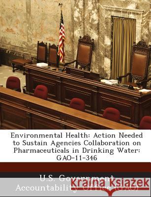 Environmental Health: Action Needed to Sustain Agencies Collaboration on Pharmaceuticals in Drinking Water: Gao-11-346 United States                            U. S. Government Accountability Office ( U. S. Government Accountability Office 9781287207641 Biliogov