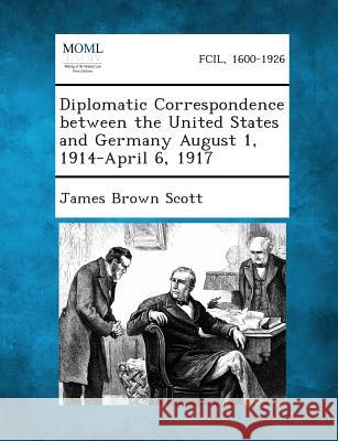 Diplomatic Correspondence Between the United States and Germany August 1, 1914-April 6, 1917 James Brown Scott 9781287342267
