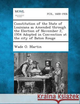 Constitution of the State of Louisiana as Amended Through the Election of November 2, 1954 Adopted in Convention at the City of Baton Rouge Wade O Martin 9781287344124