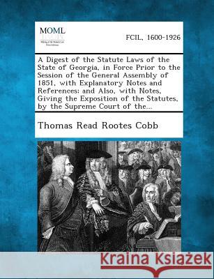 A Digest of the Statute Laws of the State of Georgia, in Force Prior to the Session of the General Assembly of 1851, with Explanatory Notes and References; And Also, with Notes, Giving the Exposition  Thomas Read Rootes Cobb 9781289338701