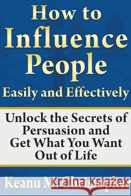 How to Influence People Easily and Effectively: Unlock the Secrets of Persuasion and Get What You Want Out of Life Keanu M 9781304302854 Lulu.com