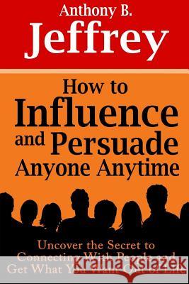 How to Influence and Persuade Anyone Anytime: Uncover the Secret to Connecting With People and Get What You Want Out of Life Anthony B 9781304561534 Lulu.com
