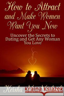 How to Attract and Make Women Want You Now: Uncover the Secrets to Dating and Get Any Woman You Love Keisha M 9781304582720 Lulu.com