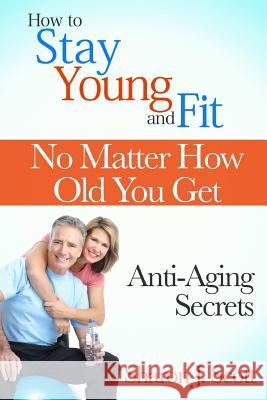 How to Stay Young and Fit No Matter How Old You Get: Anti-Aging Secrets Sharon J 9781304838162