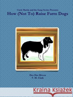 How (Not to) Raise Farm Dogs Dee Dee Rivera, F. M. Clark 9781329149861 Lulu.com