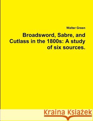 Broadsword, Sabre, and Cutlass in the 1800s: A study of six sources. Walter Green 9781329413955 Lulu.com