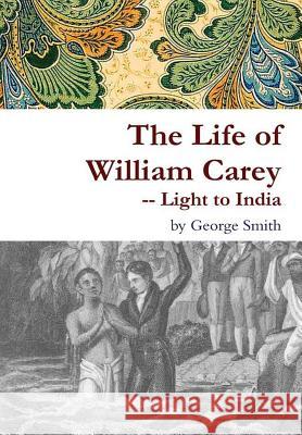 The Life of William Carey -- Light to India George Smith 9781329721173