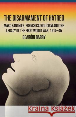 The Disarmament of Hatred: Marc Sangnier, French Catholicism and the Legacy of the First World War, 1914-45 Barry, G. 9781349304257 Palgrave Macmillan