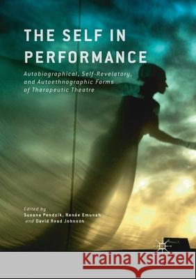 The Self in Performance: Autobiographical, Self-Revelatory, and Autoethnographic Forms of Therapeutic Theatre Susana Pendzik Renee Emunah David Read Johnson 9781349712595