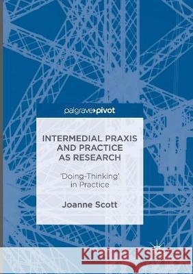 Intermedial Praxis and Practice as Research: 'Doing-Thinking' in Practice Scott, Joanne 9781349956364 Palgrave MacMillan