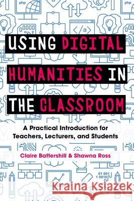 Using Digital Humanities in the Classroom: A Practical Introduction for Teachers, Lecturers, and Students Claire Battershill Shawna Ross 9781350029750 Bloomsbury Academic