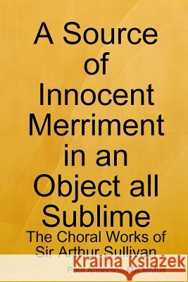 A Source of Innocent Merriment in an Object All Sublime: the Choral Works of Sir Arthur Sullivan Paul Anderson 9781365391217