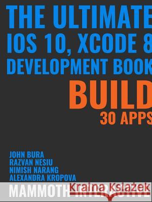 The Ultimate iOS 10, Xcode 8 Developer Book. Build 30 Apps John Bura, Razvan Nesiu, Alexandra Kropova, Mammoth Interactive, Nimish Narang 9781365711459