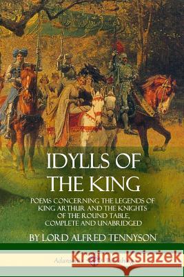 Idylls of the King: Poems Concerning the Legends of King Arthur and the Knights of the Round Table, Complete and Unabridged Lord Alfred Tennyson 9781387890972 Lulu.com