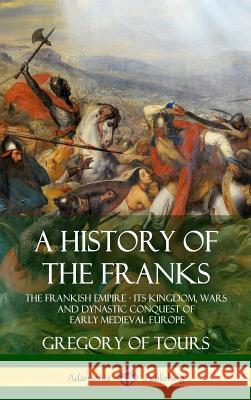 A History of the Franks: The Frankish Empire - Its Kingdom, Wars and Dynastic Conquest of Early Medieval Europe (Hardcover) Gregory Of Tours Ernest Brehaut 9781387905744
